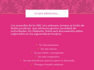 LO QUE PROPUGNA… 
Los acuerdos de la 0MC son extensos, porque se trata de 
textos jurídicos que abracan grana variedad de 
actividades. No obstante, todos esos documentos están 
inspirados en los siguientes principios 
 No discriminación 
 Ser más abierto 
 Ser previsible y transparente 
 Ser más competitivo 
 Ser más beneficioso para los países en desarrollo 
 Proteger el medio ambiente 
 