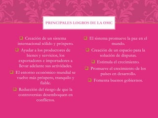 PRINCIPALES LOGROS DE LA OMC 
 Creación de un sistema 
internacional sólido y próspero. 
 Ayudar a los productores de 
bienes y servicios, los 
exportadores e importadores a 
llevar adelante sus actividades. 
 El entorno económico mundial se 
vuelve más próspero, tranquilo y 
fiable. 
 Reducción del riesgo de que la 
controversias desemboquen en 
conflictos. 
 El sistema promueve la paz en el 
mundo. 
 Creación de un espacio para la 
solución de disputas. 
 Estimula el crecimiento. 
 Promueve el crecimiento de los 
países en desarrollo. 
 Fomenta buenos gobiernos. 
 
