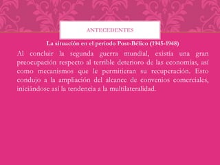 ANTECEDENTES 
La situación en el periodo Post-Bélico (1945-1948) 
Al concluir la segunda guerra mundial, existía una gran 
preocupación respecto al terrible deterioro de las economías, así 
como mecanismos que le permitieran su recuperación. Esto 
condujo a la ampliación del alcance de convenios comerciales, 
iniciándose así la tendencia a la multilateralidad. 
 