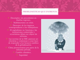 PROBLEMÁTICAS QUE ENFRENTA 
 Desempleo sin precedentes en 
muchas regiones. 
 Multilaterismo en crisis. 
 Descenso de los ingresos 
correspondiente a los trabajadores 
 El capitalismo no funciona y las 
instituciones comerciales y 
económicas deben ser objeto de 
reforma. 
 Las normas de la 0MC parecen ser 
obsoletas y comienzan a estar lejos 
de responder a los bruscos cambios 
de la globalización. 
 Clima proteccionista por parte de la 
industria privada. 
 Cambio climático. 
 Seguridad. 
 