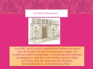 EN POCAS PALABRAS… 
“La OMC es el único organismo internacional 
que se ocupa de las normas que rigen el 
comercio entre los países. Su principal propósito 
es asegurar que las corrientes comerciales 
circulen con la máxima facilidad , 
previsibilidad y libertad posibles”. 
