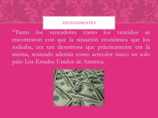 ANTECEDENTES 
“Tanto los vencedores como los vencidos se 
encontraron con que la situación económica que los 
rodeaba, era tan desastrosa que prácticamente era la 
misma, teniendo además como acreedor único un solo 
país: Los Estados Unidos de América. 
 