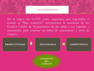 ANTECEDENTES 
En el origen del GATT, como organismo que impondría al 
mundo el “libre comercio” encontramos la necesidad de los 
Estados Unidos de Norteamérica de dar salida a sus capitales y 
mercancías, para sostener su ritmo de crecimiento y nivel de 
empleo. 
PRODUCTIVIDAD TECNOLOGIA COMPETENCIA 
LIBERACION 
DEL 
COMECIO 
 