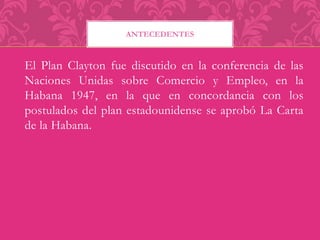 ANTECEDENTES 
El Plan Clayton fue discutido en la conferencia de las 
Naciones Unidas sobre Comercio y Empleo, en la 
Habana 1947, en la que en concordancia con los 
postulados del plan estadounidense se aprobó La Carta 
de la Habana. 
 
