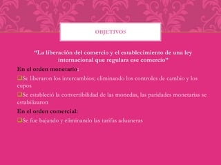 OBJETIVOS 
“La liberación del comercio y el establecimiento de una ley 
internacional que regulara ese comercio” 
En el orden monetario: 
Se liberaron los intercambios; eliminando los controles de cambio y los 
cupos 
Se estableció la convertibilidad de las monedas, las paridades monetarias se 
estabilizaron 
En el orden comercial: 
Se fue bajando y eliminando las tarifas aduaneras 
 