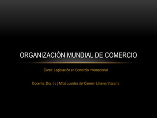 Curso: Legislación en Comercio Internacional
Docente: Dra. ( c ) Mitzi Lourdes del Carmen Linares Vizcarra
ORGANIZACIÓN MUNDIAL DE COMERCIO
 