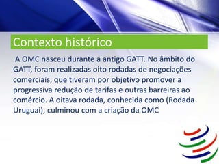 Contexto histórico
A OMC nasceu durante a antigo GATT. No âmbito do
GATT, foram realizadas oito rodadas de negociações
comerciais, que tiveram por objetivo promover a
progressiva redução de tarifas e outras barreiras ao
comércio. A oitava rodada, conhecida como (Rodada
Uruguai), culminou com a criação da OMC
 