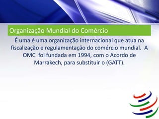 Organização Mundial do Comércio
É uma é uma organização internacional que atua na
fiscalização e regulamentação do comércio mundial. A
OMC foi fundada em 1994, com o Acordo de
Marrakech, para substituir o (GATT).
 