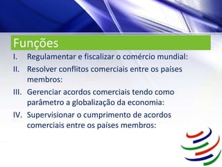 Funções
I. Regulamentar e fiscalizar o comércio mundial:
II. Resolver conflitos comerciais entre os países
membros:
III. Gerenciar acordos comerciais tendo como
parâmetro a globalização da economia:
IV. Supervisionar o cumprimento de acordos
comerciais entre os países membros:
 