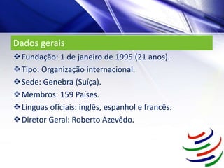 Dados gerais
Fundação: 1 de janeiro de 1995 (21 anos).
Tipo: Organização internacional.
Sede: Genebra (Suíça).
Membros: 159 Países.
Línguas oficiais: inglês, espanhol e francês.
Diretor Geral: Roberto Azevêdo.
 