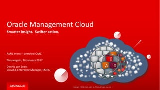 Copyright	©	2016, Oracle	and/or	its	affiliates.	All	rights	reserved.		|
Oracle	Management	Cloud
Smarter	insight.		Swifter	action.
AMIS	event	– overview OMC
Nieuwegein,	26	January 2017
Dennis	van	Soest
Cloud	&	Enterprise	Manager,	EMEA
 