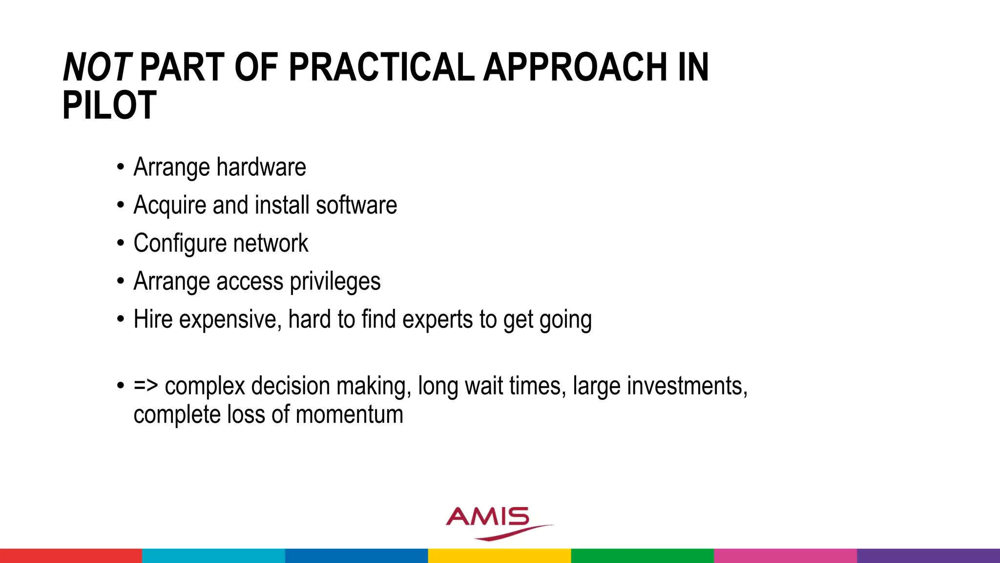 NOT PART OF PRACTICAL APPROACH IN
PILOT
• Arrange hardware
• Acquire and install software
• Configure network
• Arrange access privileges
• Hire expensive, hard to find experts to get going
• => complex decision making, long wait times, large investments,
complete loss of momentum
 