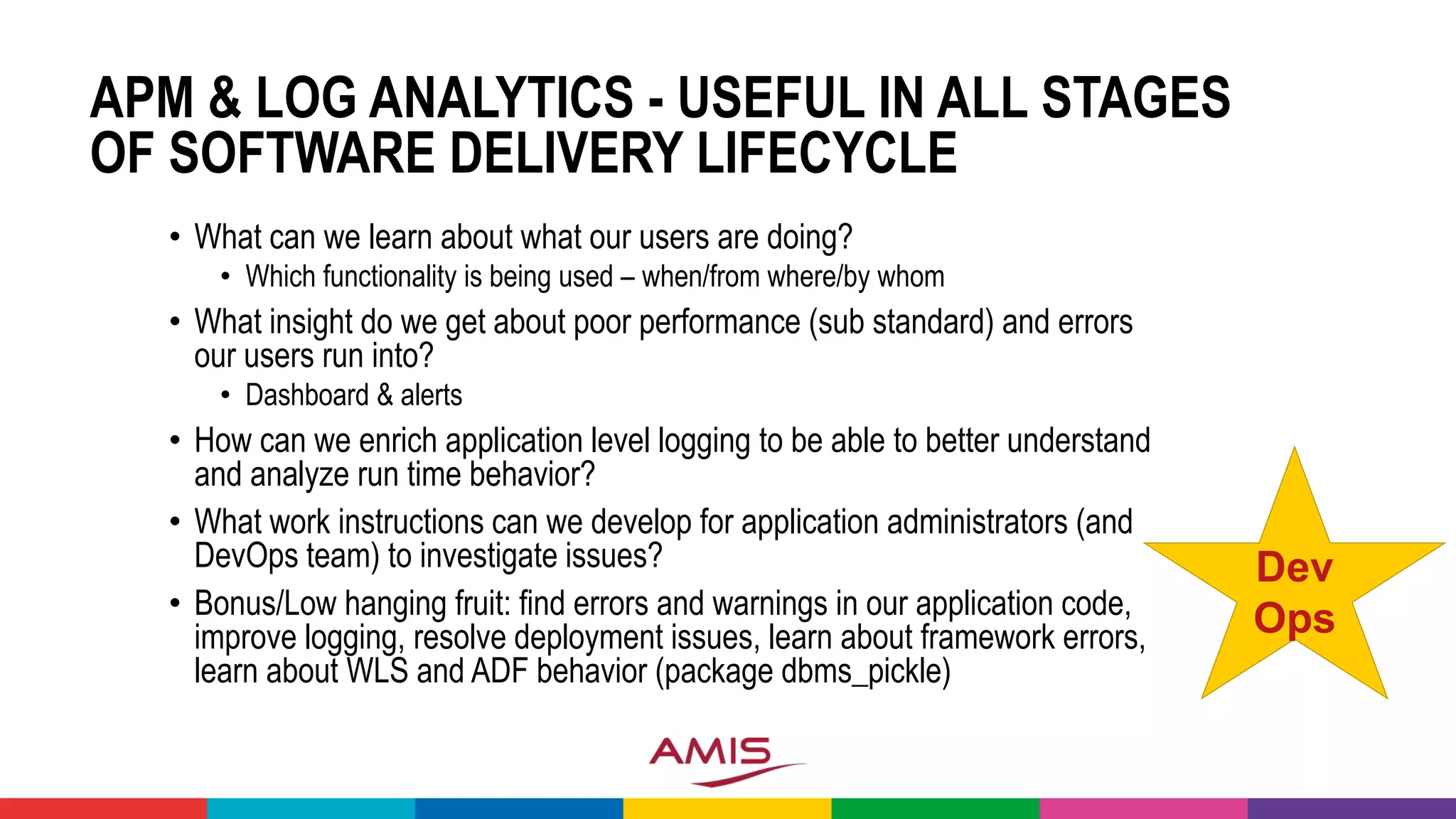 APM & LOG ANALYTICS - USEFUL IN ALL STAGES
OF SOFTWARE DELIVERY LIFECYCLE
• What can we learn about what our users are doing?
• Which functionality is being used – when/from where/by whom
• What insight do we get about poor performance (sub standard) and errors
our users run into?
• Dashboard & alerts
• How can we enrich application level logging to be able to better understand
and analyze run time behavior?
• What work instructions can we develop for application administrators (and
DevOps team) to investigate issues?
• Bonus/Low hanging fruit: find errors and warnings in our application code,
improve logging, resolve deployment issues, learn about framework errors,
learn about WLS and ADF behavior (package dbms_pickle)
Dev
Ops
 