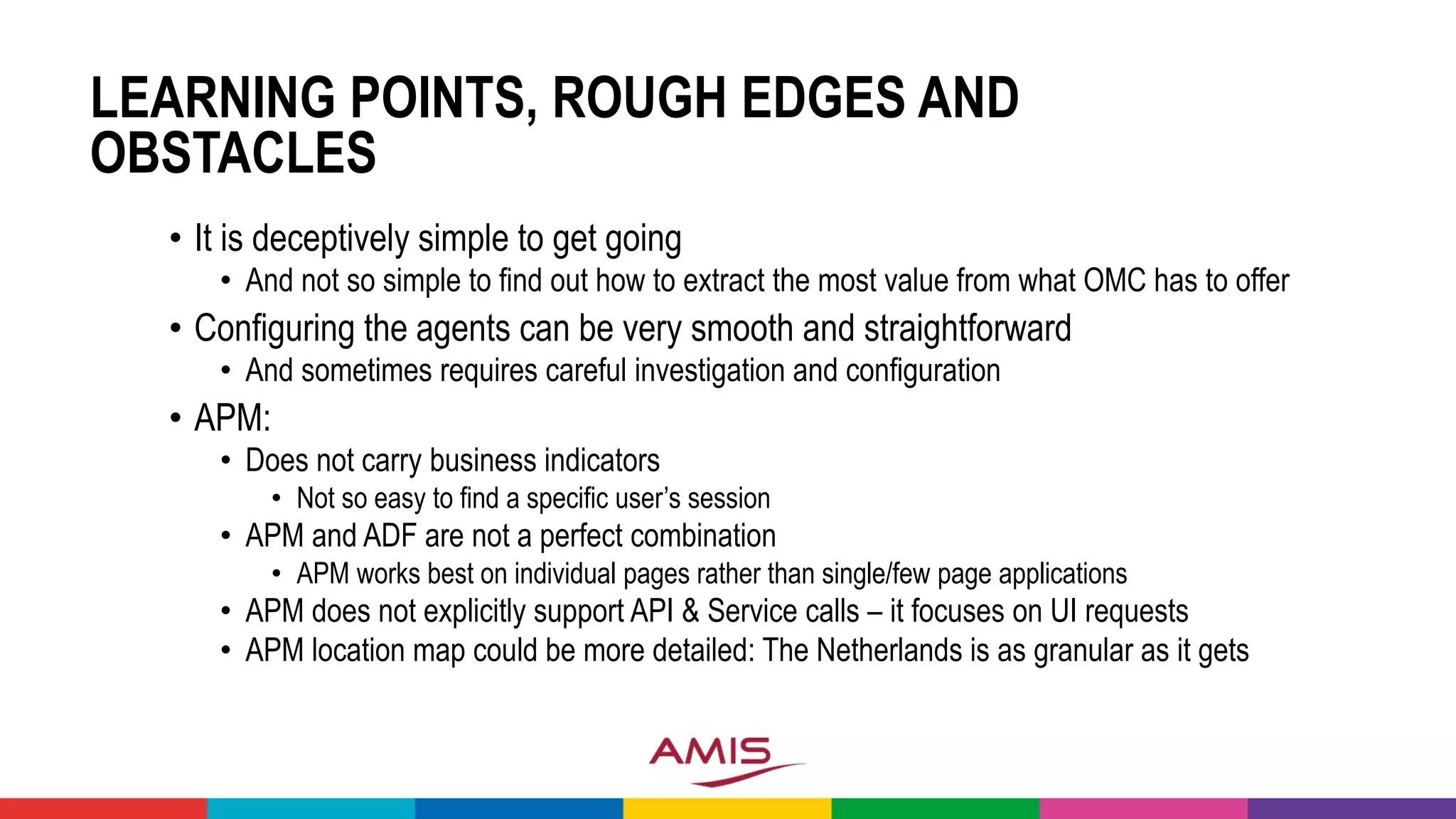 LEARNING POINTS, ROUGH EDGES AND
OBSTACLES
• It is deceptively simple to get going
• And not so simple to find out how to extract the most value from what OMC has to offer
• Configuring the agents can be very smooth and straightforward
• And sometimes requires careful investigation and configuration
• APM:
• Does not carry business indicators
• Not so easy to find a specific user’s session
• APM and ADF are not a perfect combination
• APM works best on individual pages rather than single/few page applications
• APM does not explicitly support API & Service calls – it focuses on UI requests
• APM location map could be more detailed: The Netherlands is as granular as it gets
 
