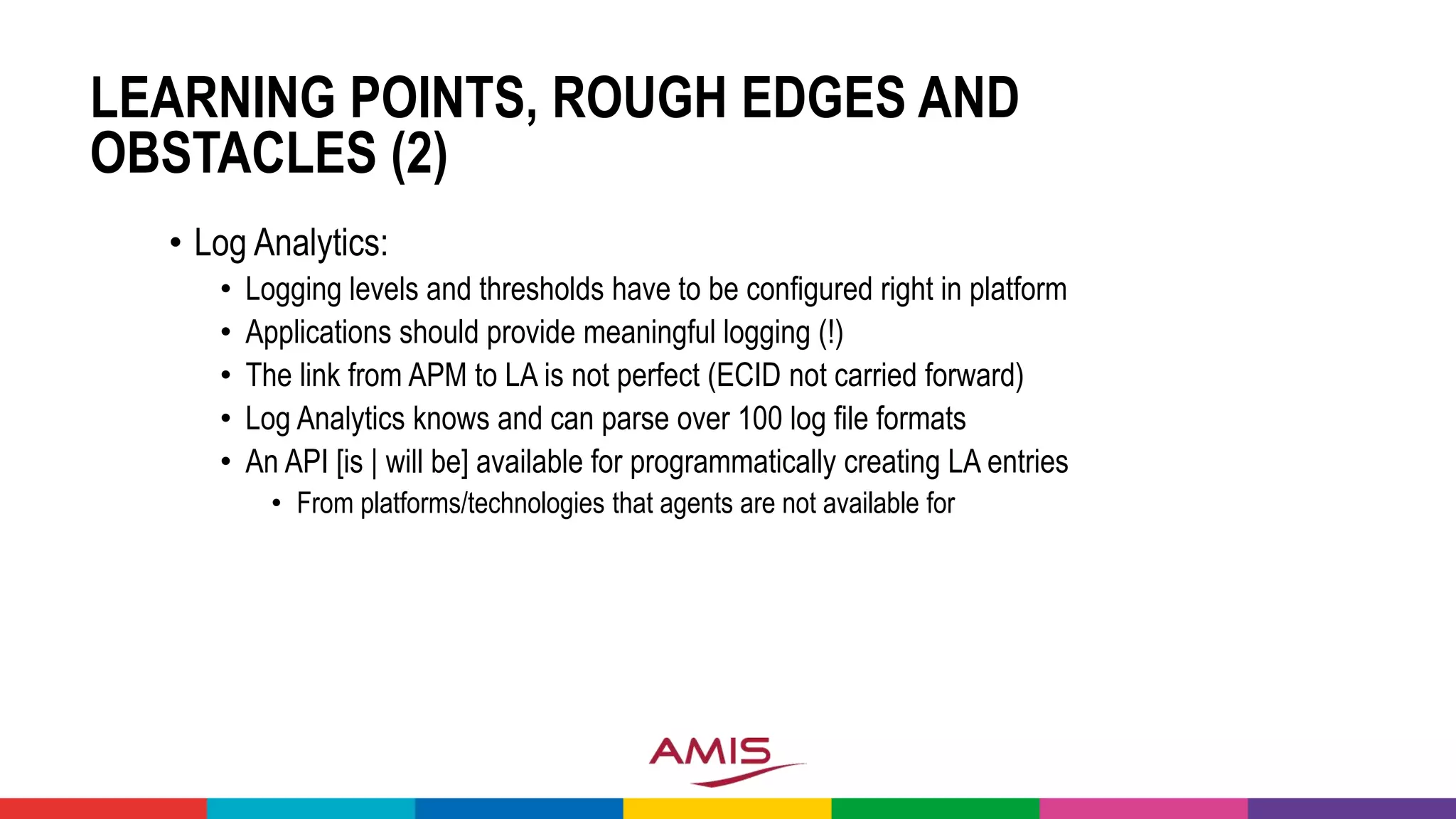 LEARNING POINTS, ROUGH EDGES AND
OBSTACLES (2)
• Log Analytics:
• Logging levels and thresholds have to be configured right in platform
• Applications should provide meaningful logging (!)
• The link from APM to LA is not perfect (ECID not carried forward)
• Log Analytics knows and can parse over 100 log file formats
• An API [is | will be] available for programmatically creating LA entries
• From platforms/technologies that agents are not available for
 