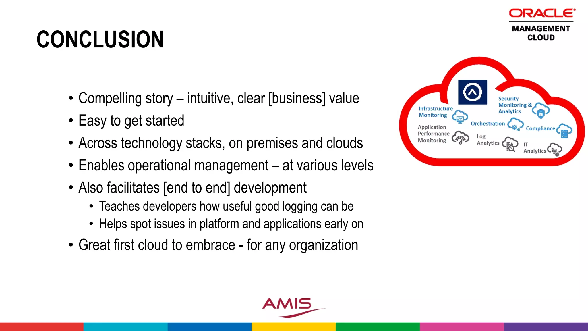 CONCLUSION
• Compelling story – intuitive, clear [business] value
• Easy to get started
• Across technology stacks, on premises and clouds
• Enables operational management – at various levels
• Also facilitates [end to end] development
• Teaches developers how useful good logging can be
• Helps spot issues in platform and applications early on
• Great first cloud to embrace - for any organization
 