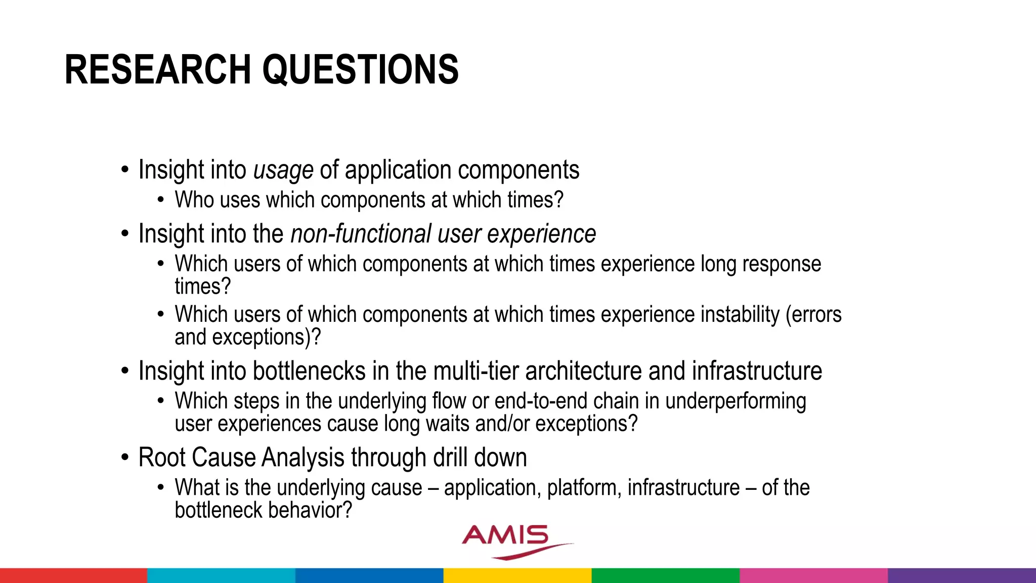 RESEARCH QUESTIONS
• Insight into usage of application components
• Who uses which components at which times?
• Insight into the non-functional user experience
• Which users of which components at which times experience long response
times?
• Which users of which components at which times experience instability (errors
and exceptions)?
• Insight into bottlenecks in the multi-tier architecture and infrastructure
• Which steps in the underlying flow or end-to-end chain in underperforming
user experiences cause long waits and/or exceptions?
• Root Cause Analysis through drill down
• What is the underlying cause – application, platform, infrastructure – of the
bottleneck behavior?
 