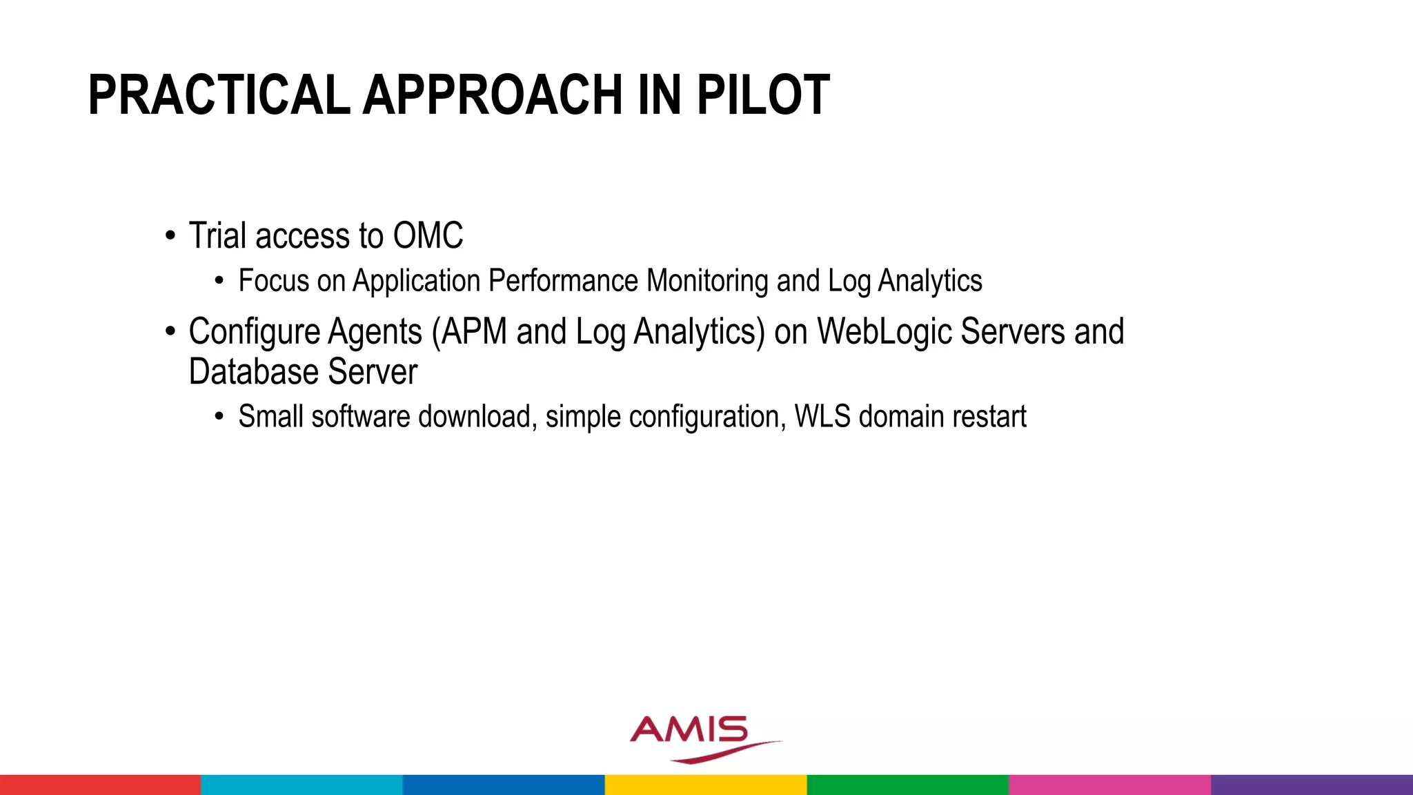 PRACTICAL APPROACH IN PILOT
• Trial access to OMC
• Focus on Application Performance Monitoring and Log Analytics
• Configure Agents (APM and Log Analytics) on WebLogic Servers and
Database Server
• Small software download, simple configuration, WLS domain restart
 
