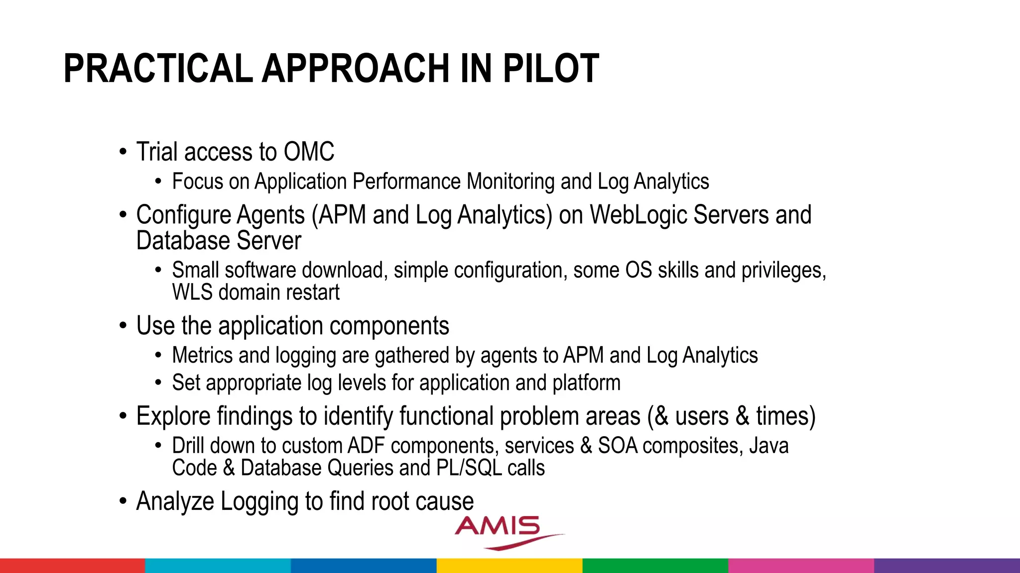 PRACTICAL APPROACH IN PILOT
• Trial access to OMC
• Focus on Application Performance Monitoring and Log Analytics
• Configure Agents (APM and Log Analytics) on WebLogic Servers and
Database Server
• Small software download, simple configuration, some OS skills and privileges,
WLS domain restart
• Use the application components
• Metrics and logging are gathered by agents to APM and Log Analytics
• Set appropriate log levels for application and platform
• Explore findings to identify functional problem areas (& users & times)
• Drill down to custom ADF components, services & SOA composites, Java
Code & Database Queries and PL/SQL calls
• Analyze Logging to find root cause
 