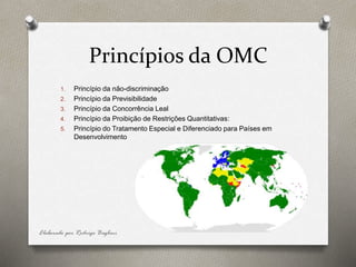 Princípios da OMC
1. Princípio da não-discriminação
2. Princípio da Previsibilidade
3. Princípio da Concorrência Leal
4. Princípio da Proibição de Restrições Quantitativas:
5. Princípio do Tratamento Especial e Diferenciado para Países em
Desenvolvimento
Elaborado por Rodrigo Baglini
 