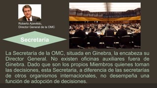 Roberto Azevêdo, 
Director General de la OMC 
Secretaría 
La Secretaría de la OMC, situada en Ginebra, la encabeza su 
Director General. No existen oficinas auxiliares fuera de 
Ginebra. Dado que son los propios Miembros quienes toman 
las decisiones, esta Secretaria, a diferencia de las secretarías 
de otros organismos internacionales, no desempeña una 
función de adopción de decisiones. 
 