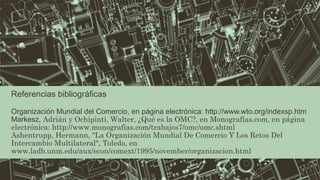 Referencias bibliográficas 
Organización Mundial del Comercio, en página electrónica: http://www.wto.org/indexsp.htm 
Markesz, Adrián y Ochipinti, Walter, ¿Qué es la OMC?, en Monografías.com, en página 
electrónica: http://www.monografias.com/trabajos7/omc/omc.shtml 
Ashentrupp, Hermann, "La Organización Mundial De Comercio Y Los Retos Del 
Intercambio Multilateral", Toledo, en 
www.ladb.unm.edu/aux/econ/comext/1995/november/organizacion.html 
