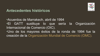 Antecedentes históricos 
•Acuerdos de Marrakech, abril de 1994 
•El GATT sustituye lo que sería la Organización 
Internacional de Comercio (OIC). 
•Uno de los mayores éxitos de la ronda de 1994 fue la 
creación de la Organización Mundial de Comercio (OMC). 
 