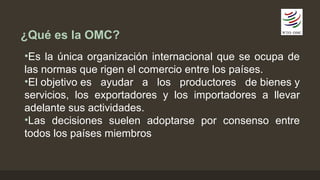 ¿Qué es la OMC? 
•Es la única organización internacional que se ocupa de 
las normas que rigen el comercio entre los países. 
•El objetivo es ayudar a los productores de bienes y 
servicios, los exportadores y los importadores a llevar 
adelante sus actividades. 
•Las decisiones suelen adoptarse por consenso entre 
todos los países miembros 
 