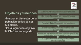 Objetivos y funciones 
•Mejorar el bienestar de la 
población de los países 
Miembros. 
•Para lograr ese objetivo, 
la OMC se encarga de: 
Administrar los acuerdos comerciales 
Servir de foro para las negociaciones 
comerciales 
Resolver las diferencias comerciales 
Supervisar las políticas comerciales 
nacionales 
Ayudar con políticas comerciales, asistencia técnica y 
organizando programas de formación 
Cooperar con otras organizaciones 
internacionales 
 