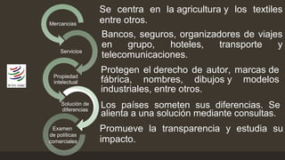 Servicios 
Propiedad 
intelectual 
Solución de 
diferencias 
Examen 
de políticas 
comerciales 
Bancos, seguros, organizadores de viajes 
en grupo, hoteles, transporte y 
telecomunicaciones. 
Mercancias 
Se centra en la agricultura y los textiles 
entre otros. 
Protegen el derecho de autor, marcas de 
fábrica, nombres, dibujos y modelos 
industriales, entre otros. 
Los países someten sus diferencias. Se 
alienta a una solución mediante consultas. 
Promueve la transparencia y estudia su 
impacto. 
 