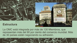 Estructura 
La OMC está integrada por más de 130 Miembros, que 
representan más del 90 por ciento del comercio mundial. Más 
de 30 países están negociando su adhesión. 
 