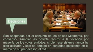 Decisiones 
Son adoptadas por el conjunto de los países Miembros, por 
consenso. También es posible recurrir a la votación por 
mayoría de los votos emitidos, si bien ese sistema nunca ha 
sido utilizado y sólo se empleó en contadas ocasiones en el 
marco de su predecesor, el GATT. 
 