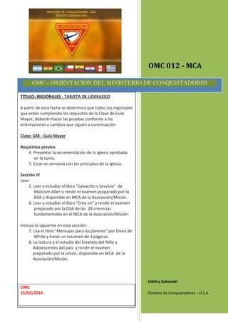 OMC 012 - MCA
Udolcy Zukowski
Director de Conquistadores – D.S.A.
OMC – ORIENTACIÓN DEL MINISTERIO DE CONQUISTADORES
TÍTULO: REGIONALES - TARJETA DE LIDERAZGO
A partir de esta fecha se determina que todos los regionales
que estén cumpliendo los requisitos de la Clase de Guía
Mayor, deberán hacer las pruebas conforme a las
orientaciones y cambios que siguen a continuación:
Clase: GM - Guía Mayor
Requisitos previos
4. Presentar la recomendación de la iglesia aprobada
en la Junta.
5. Estar en armonía con los principios de la Iglesia.
Sección IV
Leer:
2. Leer y estudiar el libro "Salvación y Servicio" de
Malcolm Allen y rendir el examen preparado por la
DSA y disponible en MCA de la Asociación/Misión.
6. Leer y estudiar el libro "Creo en" y rendir el examen
preparado por la DSA de las 28 creencias
fundamentales en el MCA de la Asociación/Misión.
Incluya lo siguiente en esta sección:
7. Lea el libro "Mensajes para los jóvenes" por Elena de
White y hacer un resumen de 3 páginas.
8. La lectura y el estudio del Estatuto del Niño y
Adolescentes del país y rendir el examen
preparado por la Unión, disponible en MCA de la
Asociación/Misión.
OMC
15/02/2016
 