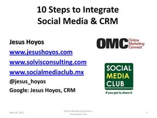 10 Steps to Integrate Social Media & CRM Jesus Hoyos www.jesushoyos.com www.solvisconsulting.com www.socialmediaclub.mx @jesus_hoyos Google: Jesus Hoyos, CRM April 26, 2011 Online Marketing Connect - JesusHoyos.com 1 
