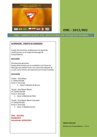OMC - 2013/002
Udolcy Zukowski
Director de Conquistadores – D.S.A.
OMC – ORIENTACIÓN DEL MINISTERIO DE CONQUISTADORES
ALTERACIÓN - TARJETA DE LIDERAZGO
A partir de esta fecha, establecemos las siguientes
modificaciones en la Tarjeta de liderazgo de
Conquistadores:
INCLUSIÓN
Orientaciones generales
Queda determinado que los candidatos a las Clases de
liderazgo solo podrán iniciar una nueva clase después de
un año, como mínimo, de experiencia en la clase investida.
EXCLUSIÓN
Tarjeta - Guía Mayor
V. CAPACITACIÓN
Punto 1: Eliminado
1. Hacer la Medalla de Bronce
Tarjeta - Guía Mayor Máster
VII. CAPACITACIÓN
Punto 1: Eliminado
1. Hacer la Medalla de Plata
Tarjeta - Guía Mayor Máster Avanzado
VI. CAPACITACIÓN
Punto 1: Eliminado
1. Hacer la Medalla de Oro
OMC – 2013/002
05/08/2013
Actualizado: 02/05/2014
 