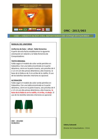 OMC - 2013/003
Udolcy Zukowski
Director de Conquistadores – D.S.A.
OMC – ORIENTACIÓN DEL MINISTERIO DE CONQUISTADORES
MANUAL DEL UNIFORME
Uniforme de Gala – oficial - falda femenina
A partir de esta fecha establecemos la siguiente
orientación en relación a la falda femenina de
Conquistadores:
TEXTO ORIGINAL
Falda según el modelo de color verde petróleo en
Gabardina. Con una tabla encontrada en la parte
delantera, cierre en la parte trasera, seis presillas de 4
x 1,5 cm con dos pinzas delanteras y dos traseras, la
base de la falda es de 3 cm arriba de la rodilla. El uso
de los bolsillos laterales interiores es opcional.
ALTERACIÓN
Falda según el modelo de color verde petróleo en
Gabardina. Con una tabla encontrada en la parte
delantera, cierre en la parte trasera, seis presillas de 4
x 1,5 cm con dos pinzas delanteras y dos traseras, la
base de la falda es en la rodilla, ni arriba, ni abajo. El
uso de los bolsillos laterales interiores es opcional.
OMC – 2013/003
05/08/2013
 