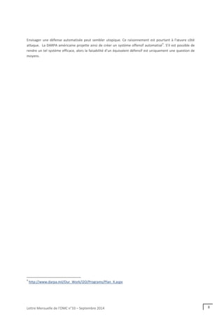 Lettre Mensuelle de l'OMC n°33 – Septembre 2014 8
Envisager une défense automatisée peut sembler utopique. Ce raisonnement est pourtant à l’œuvre côté
attaque. La DARPA américaine projette ainsi de créer un système offensif automatisé
4
. S’il est possible de
rendre un tel système efficace, alors la faisabilité d’un équivalent défensif est uniquement une question de
moyens.
4
http://www.darpa.mil/Our_Work/I2O/Programs/Plan_X.aspx
 