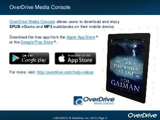 v.08132013 | © OverDrive, Inc. 2013 | Page 3
OverDrive Media Console allows users to download and enjoy
EPUB eBooks and MP3 audiobooks on their mobile device.
OverDrive Media Console
For more, visit: http://overdrive.com/help-videos
Download the free app from the Apple App Store ®
or the Google Play Store ®.
 