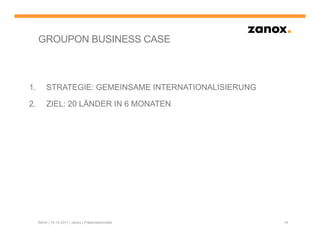 GROUPON BUSINESS CASE



1.        STRATEGIE: GEMEINSAME INTERNATIONALISIERUNG

2.        ZIEL: 20 LÄNDER IN 6 MONATEN




     Berlin | 14.10.2011 | zanox | Präsentationstitel   18
 
