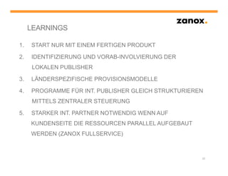 LEARNINGS

1.   START NUR MIT EINEM FERTIGEN PRODUKT

2.   IDENTIFIZIERUNG UND VORAB-INVOLVIERUNG DER
      LOKALEN PUBLISHER

3.   LÄNDERSPEZIFISCHE PROVISIONSMODELLE

4.   PROGRAMME FÜR INT. PUBLISHER GLEICH STRUKTURIEREN
      MITTELS ZENTRALER STEUERUNG

5.   STARKER INT. PARTNER NOTWENDIG WENN AUF
     KUNDENSEITE DIE RESSOURCEN PARALLEL AUFGEBAUT
     WERDEN (ZANOX FULLSERVICE)



                                                     22
 