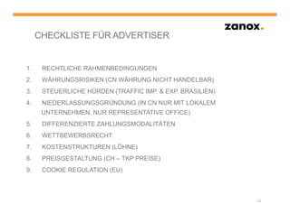 CHECKLISTE FÜR ADVERTISER


1.    RECHTLICHE RAHMENBEDINGUNGEN
2.    WÄHRUNGSRISIKEN (CN WÄHRUNG NICHT HANDELBAR)
3.    STEUERLICHE HÜRDEN (TRAFFIC IMP. & EXP. BRASILIEN)
4.    NIEDERLASSUNGSGRÜNDUNG (IN CN NUR MIT LOKALEM
      UNTERNEHMEN, NUR REPRESENTATIVE OFFICE)
5.    DIFFERENZIERTE ZAHLUNGSMODALITÄTEN
6.    WETTBEWERBSRECHT
7.    KOSTENSTRUKTUREN (LÖHNE)
8.    PREISGESTALTUNG (CH – TKP PREISE)
9.    COOKIE REGULATION (EU)



                                                           23
 
