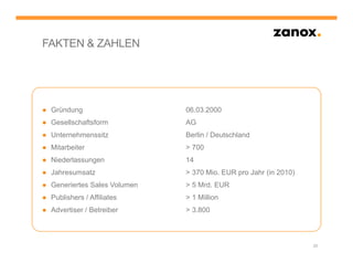 FAKTEN & ZAHLEN




● Gründung                    06.03.2000
● Gesellschaftsform           AG
● Unternehmenssitz            Berlin / Deutschland
● Mitarbeiter                 > 700
● Niederlassungen             14
● Jahresumsatz                > 370 Mio. EUR pro Jahr (in 2010)
● Generiertes Sales Volumen   > 5 Mrd. EUR
● Publishers / Affiliates     > 1 Million
● Advertiser / Betreiber      > 3.800



                                                                  25
 