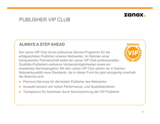 PUBLISHER VIP CLUB



ALWAYS A STEP AHEAD
Der zanox VIP Club ist ein exklusives Service-Programm für die
erfolgreichsten Publisher unseres Netzwerks. Im Rahmen einer
transparenten Partnerschaft bietet der zanox VIP Club professionellen
Qualitäts-Publishern exklusive Verdienstmöglichkeiten sowie ein
erweitertes Serviceangebot. Mit dem zanox VIP Club setzen wir in Sachen
Netzwerkqualität neue Standards, die in dieser Form bis jetzt einzigartig innerhalb
der Branche sind.
● Premium-Services für die besten Publisher des Netzwerks
● Auswahl anhand von hohen Performance- und Qualitätskriterien
● Transparenz für Advertiser durch Kennzeichnung der VIP Publisher




                                                                                      28
 