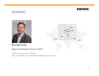 KONTAKT




Miro Morczinek,

Regional Managing Director DACH

ZANOX.de AG | Stralauer Allee 2 | 10245 Berlin

Telefon +49 (0)30 5096910 | Fax +49 (0)30 50969199 | info@zanox.de | www.zanox.de




                                                                                    29
 