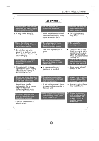 4
SAFETY PRECAUTIONS
CAUTION
When the air filter is to be
removed, do not touch the
metal parts of the unit.
It may cause an injury.
Do not clean unit when
power is on as it may cause
fire and electric shock, it may
cause an injury.
Operation with windows
opened may cause wetting
of indoor and soaking of
household furniture.
When the unit is to be
cleaned, switch off, and turn
off the circuit breaker.
Stop operation and close
the window in storm or
hurricane.
Use caution when unpacking
and installing. Sharp edges
could cause injury.
Do not clean the air
conditioner with water.
Water may enter the unit and
degrade the insulation. It may
cause an electric shock.
This could injure the pet or
plant.
Do not put a pet or house
plant where it will be
exposed to direct air flow.
Ventilate the room well
when used together
with a stove, etc.
An oxygen shortage
may occur.
Do not use this air cond-
itioner to preserve preci-
sion devices, food, pets,
plants, and art objects.
It may cause deterioration
of quality, etc.
It may cause failure of
product or fire.
Do not use for
special purposes.
Turn off the main power
switch when not using
the unit for a long time.
If water enters the
unit, turn the unit off
and disconnect the
power , contact a
qualified service
technician.
!
!
!
!
! !
!
It may cause failure of
appliance or accident.
Appearance may be
deteriorated due to change
of product color or
scratching of its surface.
Do not place obstacles
around air-inlets or inside
of air-outlet.
Do not use strong detergent
such as wax or thinner. Use
a soft cloth for cleaning.
If bracket is damaged, there
is concern of damage due to
falling of unit.
There is danger of fire or
electric shock.
Ensure that the installation bracket of
the outdoor appliance is not damaged
due to prolonged exposure.
Do not place heavy object on the
power cord and take care so that
the cord is not compressed.
Operation without filters
may cause failure.
Always insert the filters
securely. Clean filter
once every two weeks.
!
!
!
 