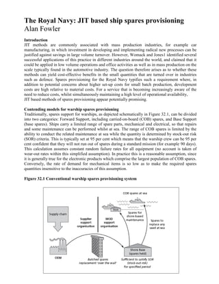 The Royal Navy: JIT based ship spares provisioning
Alan Fowler
Introduction
JIT methods are commonly associated with mass production industries, for example car
manufacturing, in which investment in developing and implementing radical new processes can be
justified against savings in large volume turnover. However, Womack and Jones1 identified several
successful applications of this practice in different industries around the world, and claimed that it
could be applied in low volume operations and office activities as well as in mass production on the
scale typically found in the automotive industry. The question therefore arises as to whether these
methods can yield cost-effective benefits in the small quantities that are turned over in industries
such as defence. Spares provisioning for the Royal Navy typifies such a requirement where, in
addition to potential concerns about higher set-up costs for small batch production, development
costs are high relative to material costs. For a service that is becoming increasingly aware of the
need to reduce costs, whilst simultaneously maintaining a high level of operational availability,
JIT based methods of spares provisioning appear potentially promising.

Contending models for warship spares provisioning
Traditionally, spares support for warships, as depicted schematically in Figure 32.1, can be divided
into two categories: Forward Support, including carried-on-board (COB) spares, and Base Support
(base spares). Ships carry a limited range of spare parts, mechanical and electrical, so that repairs
and some maintenance can be performed whilst at sea. The range of COB spares is limited by the
ability to conduct the related maintenance at sea while the quantity is determined by stock-out risk
(SOR) criteria. This is typically set at 95 per cent which means that the warship crew can be 95 per
cent confident that they will not run out of spares during a standard mission (for example 90 days).
This calculation assumes constant random failure rates for all equipment (no account is taken of
wear-out rates within this simplified assumption). In practice this is a reasonable assumption, since
it is generally true for the electronic products which comprise the largest population of COB spares.
Conversely, the rate of demand for mechanical items is so low as to make the required spares
quantities insensitive to the inaccuracies of this assumption.

Figure 32.1 Conventional warship spares provisioning system
 