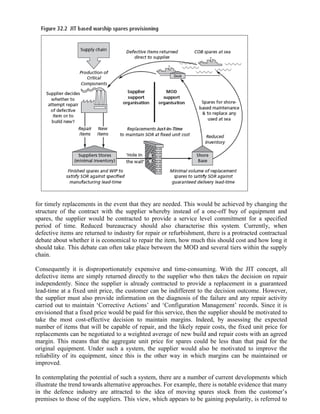 for timely replacements in the event that they are needed. This would be achieved by changing the
structure of the contract with the supplier whereby instead of a one-off buy of equipment and
spares, the supplier would be contracted to provide a service level commitment for a specified
period of time. Reduced bureaucracy should also characterise this system. Currently, when
defective items are returned to industry for repair or refurbishment, there is a protracted contractual
debate about whether it is economical to repair the item, how much this should cost and how long it
should take. This debate can often take place between the MOD and several tiers within the supply
chain.

Consequently it is disproportionately expensive and time-consuming. With the JIT concept, all
defective items are simply returned directly to the supplier who then takes the decision on repair
independently. Since the supplier is already contracted to provide a replacement in a guaranteed
lead-time at a fixed unit price, the customer can be indifferent to the decision outcome. However,
the supplier must also provide information on the diagnosis of the failure and any repair activity
carried out to maintain ‘Corrective Actions’ and ‘Configuration Management’ records. Since it is
envisioned that a fixed price would be paid for this service, then the supplier should be motivated to
take the most cost-effective decision to maintain margins. Indeed, by assessing the expected
number of items that will be capable of repair, and the likely repair costs, the fixed unit price for
replacements can be negotiated to a weighted average of new build and repair costs with an agreed
margin. This means that the aggregate unit price for spares could be less than that paid for the
original equipment. Under such a system, the supplier would also be motivated to improve the
reliability of its equipment, since this is the other way in which margins can be maintained or
improved.

In contemplating the potential of such a system, there are a number of current developments which
illustrate the trend towards alternative approaches. For example, there is notable evidence that many
in the defence industry are attracted to the idea of moving spares stock from the customer’s
premises to those of the suppliers. This view, which appears to be gaining popularity, is referred to
 