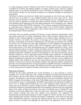 as ‘vendor managed inventory’ (Walmsley3 and Coles4). The benefits are seen as reducing the cost
of holding the inventory and enabling suppliers to manage inventory levels. However, suppliers
naturally expect to be paid for providing this service and taking on additional risk. Furthermore,
Coles alludes to doubts over the sincerity of industry in its espoused willingness to participate in
such projects:
‘Only those in industry can truly know whether they are prepared to work in this way, and there is
still some way to go before we can confidently predict what the exact result will be.’ These
initiatives have the potential to facilitate more rapid introduction of new technology into service
since the switch to upgrades can render large spares inventories obsolete overnight. However, the
most significant factor impacting on the more rapid introduction of new technology is the adoption
of commercial off-the-shelf (COTS) components. This is because commercial development moves
at a rapid pace and is supported by a much larger market. Use of COTS, therefore, enables the
MOD to take advantage of new technologies as they emerge without the time and cost penalties of
developing bespoke military equipment.

Conversely, there are penalties associated with having to accept commercial specifications, which
may require concessions on military requirements such as shock resistance. Design must also be
modular to allow frequent upgrades in components to be accepted without affecting form, fit or
function. However, on balance, the policies of increasing use of COTS and vendor managed
inventory would appear to be entirely complementary with JIT spares provisioning. For example,
JIT may be seen to facilitate the more rapid introduction of COTS upgrades by maintaining the
supply chain and reducing inventory while COTS components will be more suitable for JIT
provisioning because of the larger manufacturing base and expanded production volumes. These
smart procurement policies are mostly enablers for defence projects to achieve greater efficiencies
through modern information systems, streamlined bureaucracy and clear data standards. All are
potentially significant contributors towards the development of a JIT spares provisioning system,
although amongst the various approaches proposed RAMP (rapid acquisition of manufactured
parts) appears to be the most relevant. This envisages the holding of electronic parts data and/or
partially manufactured components at the suppliers’ premises so that they can be completed and
shipped quickly when required. In this way, the long leadtimes and risks associated with process
planning, sourcing exotic materials and elaborate forgings, and organising complex manufacturing
processes can be managed upstream, leaving the relatively straightforward stages of manufacture to
be completed when the parts are required. The MOD pays for the extent of the work completed plus
a fee for storage and only completes the balance when the part is actually delivered.

Some issues of concern
Although the JIT system potentially has several advantages, it is also necessary to sound a
cautionary note. The JIT model may work in situations where the accounting trade-off between the
risk of losing a sale, due to the absence of immediate availability, can be balanced with the cost of
inventory. The question is, does this logic transfer directly to the case of the defence industry? The
MOD is charged with the defence of the realm. What higher priority can there be, and what price
can be placed on success? Understandably, the MOD is preoccupied with operational availability as
well as cost. A simple trade-off between the costs of the traditional system and those of a JIT
system may not be sufficient to justify a change in policy. Additionally, JIT production is usually
considered to depend on predictable demand and level scheduling, but both factors are significantly
absent in the context of spares provisioning. Also, there is the broader issue of whether JIT really
eliminates cost from the supply chain or just moves the costs to some point upstream. For example,
some evidence indicates that only those suppliers who themselves also implement JIT
manufacturing and purchasing techniques are able to supply JIT without increases in raw material
and/or finished goods inventory (Germain and Droge5). Furthermore, some would say that only
where manufacturing lead-time is less than the required response time can increases in finished
goods inventory be avoided. This highlights the main threat to the application of JIT in the low-
 