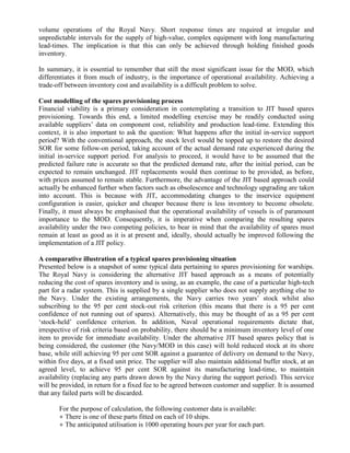 volume operations of the Royal Navy. Short response times are required at irregular and
unpredictable intervals for the supply of high-value, complex equipment with long manufacturing
lead-times. The implication is that this can only be achieved through holding finished goods
inventory.

In summary, it is essential to remember that still the most significant issue for the MOD, which
differentiates it from much of industry, is the importance of operational availability. Achieving a
trade-off between inventory cost and availability is a difficult problem to solve.

Cost modelling of the spares provisioning process
Financial viability is a primary consideration in contemplating a transition to JIT based spares
provisioning. Towards this end, a limited modelling exercise may be readily conducted using
available suppliers’ data on component cost, reliability and production lead-time. Extending this
context, it is also important to ask the question: What happens after the initial in-service support
period? With the conventional approach, the stock level would be topped up to restore the desired
SOR for some follow-on period, taking account of the actual demand rate experienced during the
initial in-service support period. For analysis to proceed, it would have to be assumed that the
predicted failure rate is accurate so that the predicted demand rate, after the initial period, can be
expected to remain unchanged. JIT replacements would then continue to be provided, as before,
with prices assumed to remain stable. Furthermore, the advantage of the JIT based approach could
actually be enhanced further when factors such as obsolescence and technology upgrading are taken
into account. This is because with JIT, accommodating changes to the inservice equipment
configuration is easier, quicker and cheaper because there is less inventory to become obsolete.
Finally, it must always be emphasised that the operational availability of vessels is of paramount
importance to the MOD. Consequently, it is imperative when comparing the resulting spares
availability under the two competing policies, to bear in mind that the availability of spares must
remain at least as good as it is at present and, ideally, should actually be improved following the
implementation of a JIT policy.

A comparative illustration of a typical spares provisioning situation
Presented below is a snapshot of some typical data pertaining to spares provisioning for warships.
The Royal Navy is considering the alternative JIT based approach as a means of potentially
reducing the cost of spares inventory and is using, as an example, the case of a particular high-tech
part for a radar system. This is supplied by a single supplier who does not supply anything else to
the Navy. Under the existing arrangements, the Navy carries two years’ stock whilst also
subscribing to the 95 per cent stock-out risk criterion (this means that there is a 95 per cent
confidence of not running out of spares). Alternatively, this may be thought of as a 95 per cent
‘stock-held’ confidence criterion. In addition, Naval operational requirements dictate that,
irrespective of risk criteria based on probability, there should be a minimum inventory level of one
item to provide for immediate availability. Under the alternative JIT based spares policy that is
being considered, the customer (the Navy/MOD in this case) will hold reduced stock at its shore
base, while still achieving 95 per cent SOR against a guarantee of delivery on demand to the Navy,
within five days, at a fixed unit price. The supplier will also maintain additional buffer stock, at an
agreed level, to achieve 95 per cent SOR against its manufacturing lead-time, to maintain
availability (replacing any parts drawn down by the Navy during the support period). This service
will be provided, in return for a fixed fee to be agreed between customer and supplier. It is assumed
that any failed parts will be discarded.

       For the purpose of calculation, the following customer data is available:
       ● There is one of these parts fitted on each of 10 ships.
       ● The anticipated utilisation is 1000 operating hours per year for each part.
 