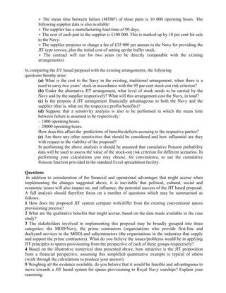 ● The mean time between failure (MTBF) of these parts is 10 000 operating hours. The
       following supplier data is also available:
       ● The supplier has a manufacturing lead-time of 90 days.
       ● The cost of each part to the supplier is £100 000. This is marked up by 10 per cent for sale
       to the Navy.
       ● The supplier proposes to charge a fee of £35 000 per annum to the Navy for providing the
       JIT type service, plus the initial cost of setting up the buffer stock.
       ● The contract will run for two years (to be directly comparable with the existing
       arrangements).

In comparing the JIT based proposal with the existing arrangements, the following
questions thereby arise:
       (a) What is the cost to the Navy in the existing, traditional arrangement, when there is a
       need to carry two years’ stock in accordance with the 95 per cent stock-out risk criterion?
       (b) Under the alternative JIT arrangement, what level of stock needs to be carried by the
       Navy and by the supplier respectively? What will this arrangement cost the Navy, in total?
       (c) Is the propose d JIT arrangement financially advantageous to both the Navy and the
       supplier (that is, what are the respective profits/benefits)?
       (d) Suppose that a sensitivity analysis is also to be performed in which the mean time
       between failure is assumed to be respectively:
       – 1000 operating hours.
       – 20000 operating hours.
       How does this affect the predictions of benefits/deficits accruing to the respective parties?
       (e) Are there any other sensitivities that should be considered and how influential are they
       with respect to the viability of the proposal?
       In performing the above analysis it should be assumed that cumulative Poisson probability
       data will be used to assess the value of the stock-out risk criterion for different scenarios. In
       performing your calculations you may choose, for convenience, to use the cumulative
       Poisson function provided in the standard Excel spreadsheet facility.

Questions
 In addition to consideration of the financial and operational advantages that might accrue when
implementing the changes suggested above, it is inevitable that political, cultural, social and
economic issues will also impact on, and influence, the potential success of the JIT based proposal.
A full analysis should therefore focus on a number of questions which may be summarised as
follows:
1 How does the proposed JIT system compare with/differ from the existing conventional spares
provisioning process?
2 What are the qualitative benefits that might accrue, based on the data made available in the case
study?
3 The stakeholders involved in implementing this proposal may be broadly grouped into three
categories: the MOD/Navy, the prime contractors (organisations who provide first-line and
dockyard services to the MOD) and subcontractors (the organisations in the industries that supply
and support the prime contractors). What do you believe the issues/problems would be in applying
JIT principles to spares provisioning from the perspective of each of these groups respectively?
4 Based on the illustrative numerical data presented above, how attractive is the JIT proposition
from a financial perspective, assuming this simplified quantitative example is typical of others
(work through the calculations to produce your answer).
5 Weighing all the evidence available, do you believe that it would be feasible and advantageous to
move towards a JIT based system for spares provisioning to Royal Navy warships? Explain your
reasoning.
 